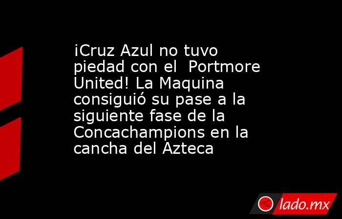 ¡Cruz Azul no tuvo piedad con el  Portmore United! La Maquina consiguió su pase a la siguiente fase de la Concachampions en la cancha del Azteca. Noticias en tiempo real