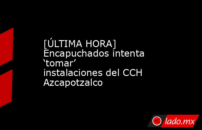 [ÚLTIMA HORA] Encapuchados intenta ‘tomar’ instalaciones del CCH Azcapotzalco. Noticias en tiempo real