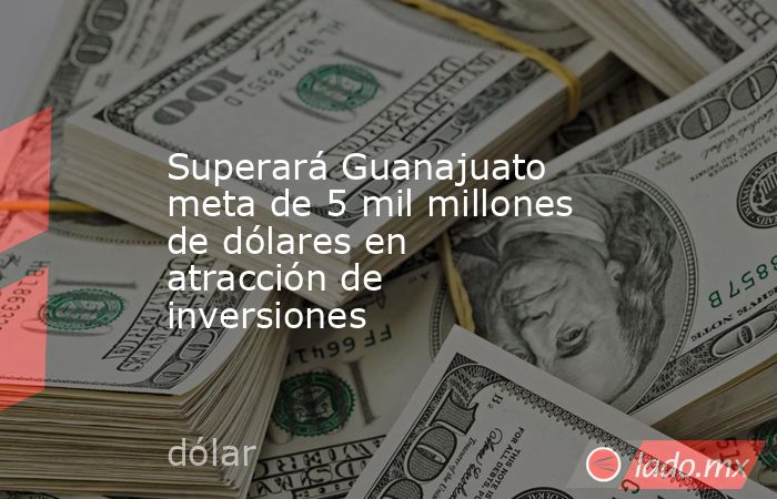 Superará Guanajuato meta de 5 mil millones de dólares en atracción de inversiones. Noticias en tiempo real