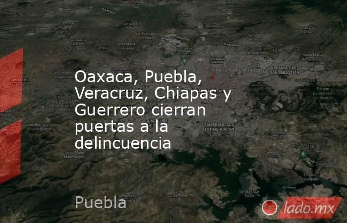 Oaxaca, Puebla, Veracruz, Chiapas y Guerrero cierran puertas a la delincuencia. Noticias en tiempo real