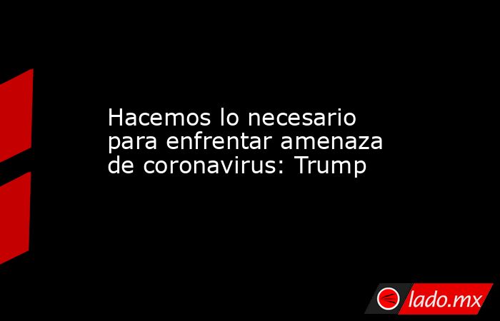 Hacemos lo necesario para enfrentar amenaza de coronavirus: Trump. Noticias en tiempo real