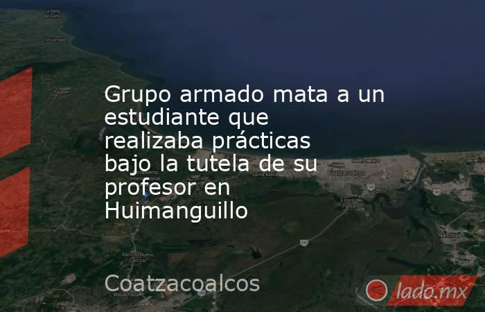 Grupo armado mata a un estudiante que realizaba prácticas bajo la tutela de su profesor en Huimanguillo. Noticias en tiempo real