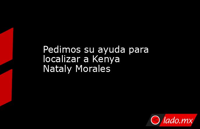 Pedimos su ayuda para localizar a Kenya Nataly Morales. Noticias en tiempo real