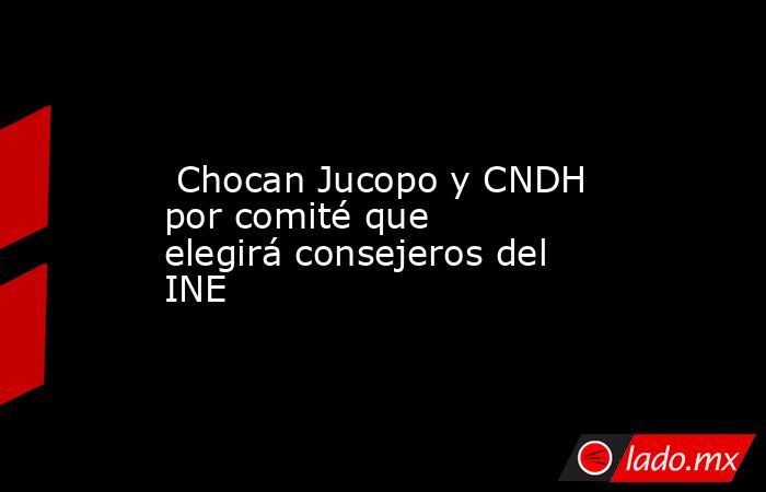  Chocan Jucopo y CNDH por comité que elegirá consejeros del INE. Noticias en tiempo real