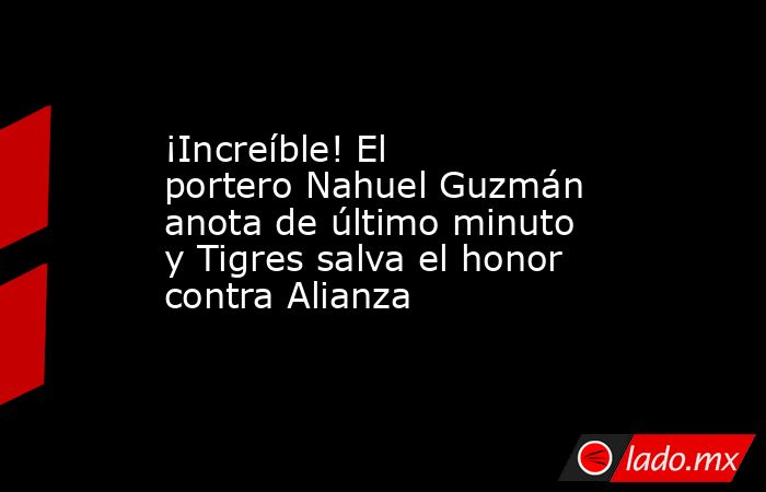 ¡Increíble! El portero Nahuel Guzmán anota de último minuto y Tigres salva el honor contra Alianza. Noticias en tiempo real