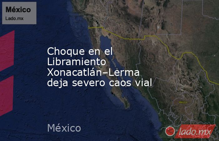 Choque en el Libramiento Xonacatlán–Lerma deja severo caos vial. Noticias en tiempo real