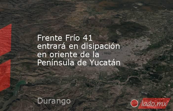 Frente Frío 41 entrará en disipación en oriente de la Península de Yucatán. Noticias en tiempo real