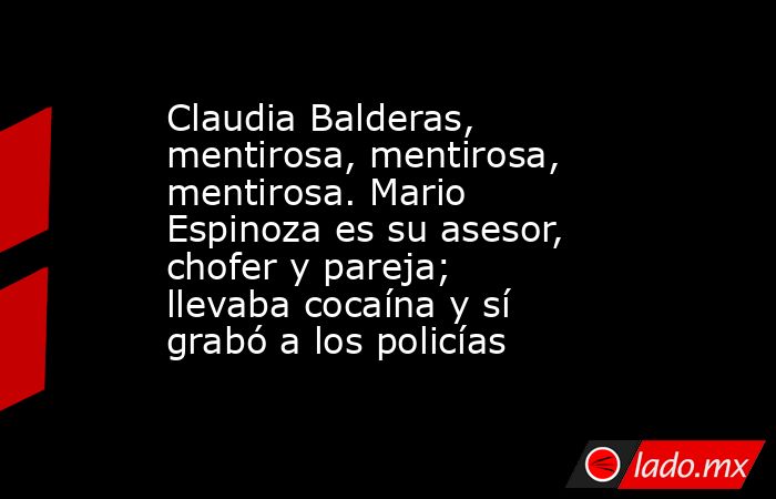 Claudia Balderas, mentirosa, mentirosa, mentirosa. Mario Espinoza es su asesor, chofer y pareja; llevaba cocaína y sí grabó a los policías. Noticias en tiempo real