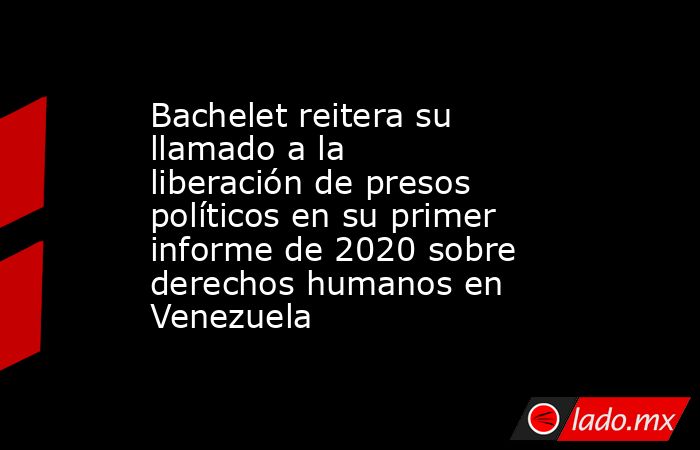 Bachelet reitera su llamado a la liberación de presos políticos en su primer informe de 2020 sobre derechos humanos en Venezuela. Noticias en tiempo real
