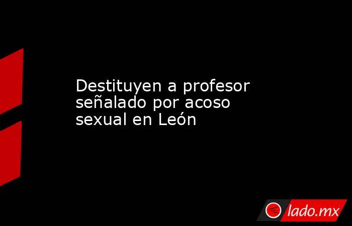 Destituyen a profesor señalado por acoso sexual en León. Noticias en tiempo real