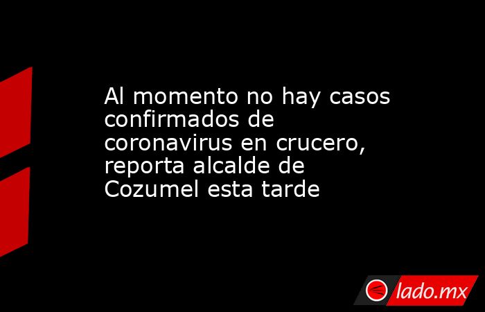 Al momento no hay casos confirmados de coronavirus en crucero, reporta alcalde de Cozumel esta tarde. Noticias en tiempo real