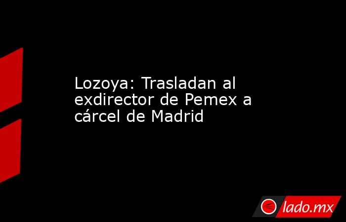 Lozoya: Trasladan al exdirector de Pemex a cárcel de Madrid. Noticias en tiempo real
