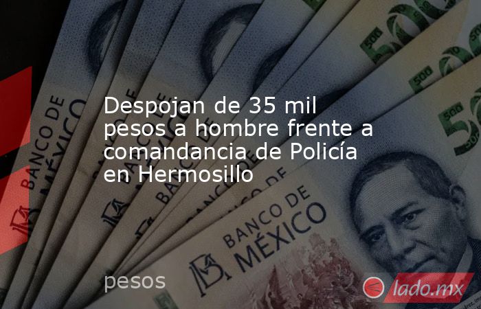 Despojan de 35 mil pesos a hombre frente a comandancia de Policía en Hermosillo. Noticias en tiempo real