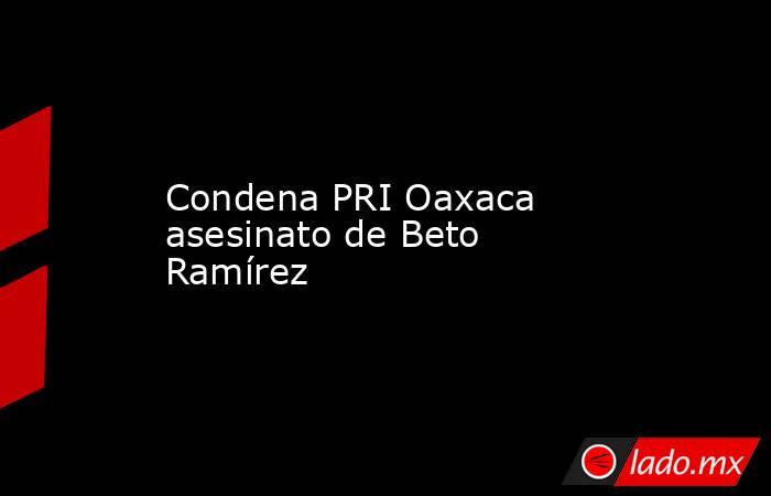 Condena PRI Oaxaca asesinato de Beto Ramírez. Noticias en tiempo real