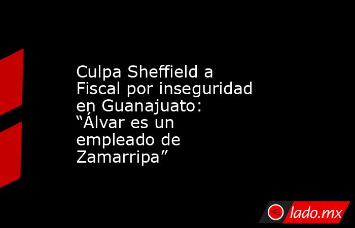 Culpa Sheffield a Fiscal por inseguridad en Guanajuato: “Álvar es un empleado de Zamarripa”. Noticias en tiempo real