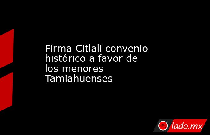 Firma Citlali convenio histórico a favor de los menores Tamiahuenses. Noticias en tiempo real