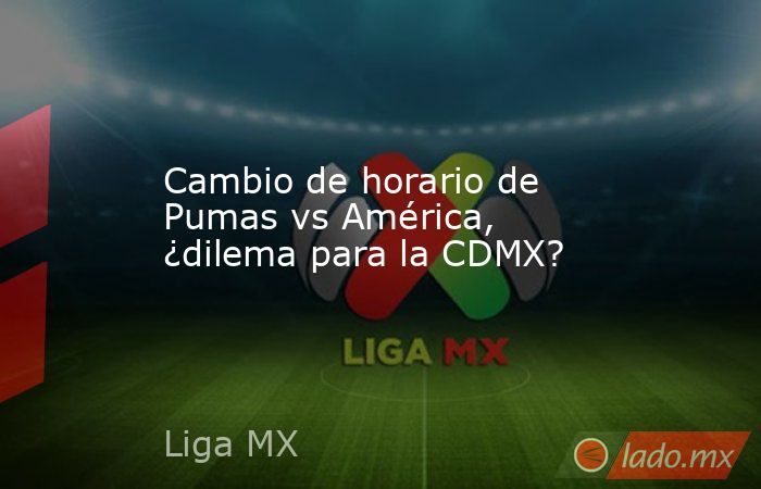 Cambio de horario de Pumas vs América, ¿dilema para la CDMX?. Noticias en tiempo real