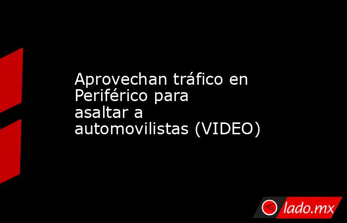 Aprovechan tráfico en Periférico para asaltar a automovilistas (VIDEO). Noticias en tiempo real