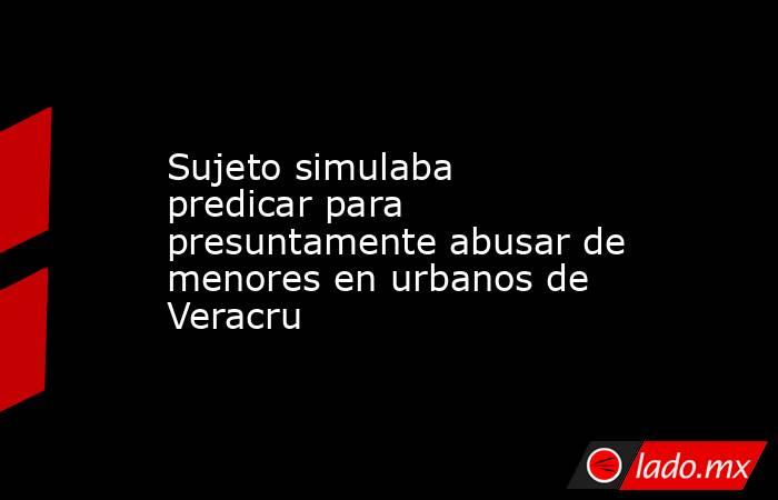 Sujeto simulaba predicar para presuntamente abusar de menores en urbanos de Veracru. Noticias en tiempo real
