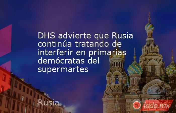 DHS advierte que Rusia continúa tratando de interferir en primarias demócratas del supermartes. Noticias en tiempo real