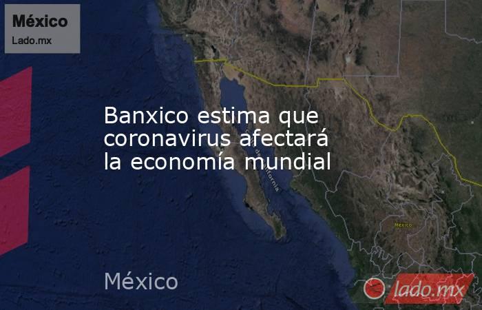 Banxico estima que coronavirus afectará la economía mundial. Noticias en tiempo real