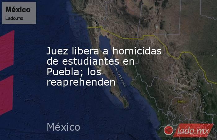 Juez libera a homicidas de estudiantes en Puebla; los reaprehenden. Noticias en tiempo real