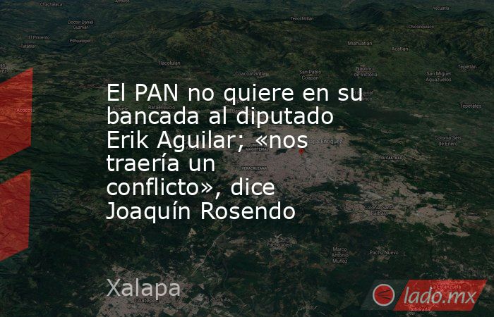 El PAN no quiere en su bancada al diputado Erik Aguilar; «nos traería un conflicto», dice Joaquín Rosendo. Noticias en tiempo real