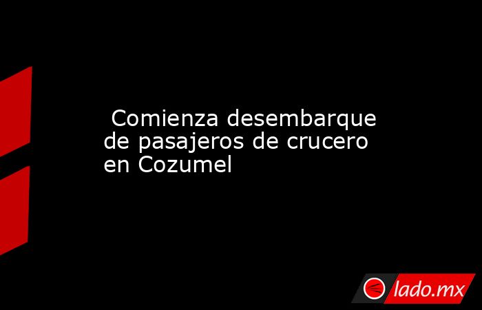  Comienza desembarque de pasajeros de crucero en Cozumel. Noticias en tiempo real