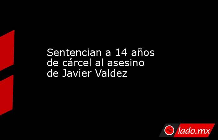 Sentencian a 14 años de cárcel al asesino de Javier Valdez. Noticias en tiempo real