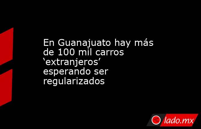 En Guanajuato hay más de 100 mil carros ‘extranjeros’ esperando ser regularizados. Noticias en tiempo real