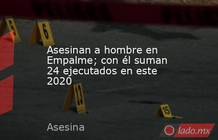 Asesinan a hombre en Empalme; con él suman 24 ejecutados en este 2020. Noticias en tiempo real
