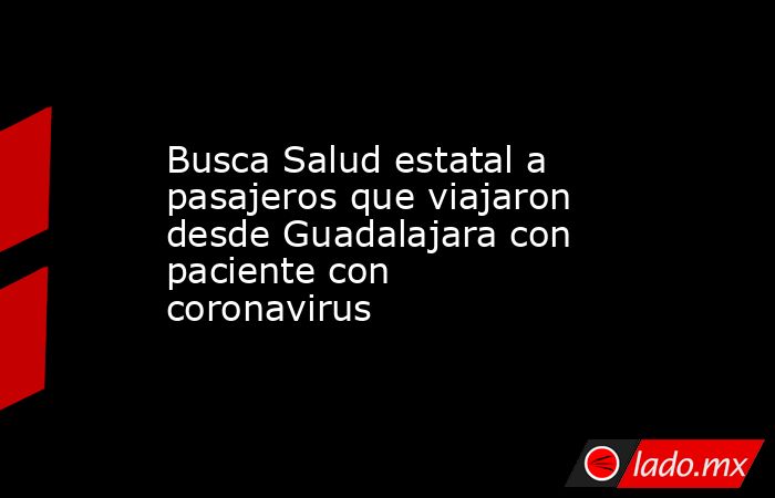Busca Salud estatal a pasajeros que viajaron desde Guadalajara con paciente con coronavirus. Noticias en tiempo real