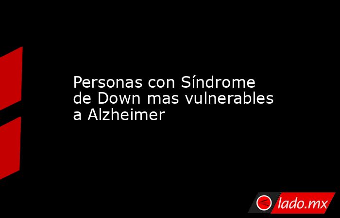 Personas con Síndrome de Down mas vulnerables a Alzheimer. Noticias en tiempo real