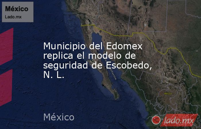 Municipio del Edomex replica el modelo de seguridad de Escobedo, N. L.. Noticias en tiempo real