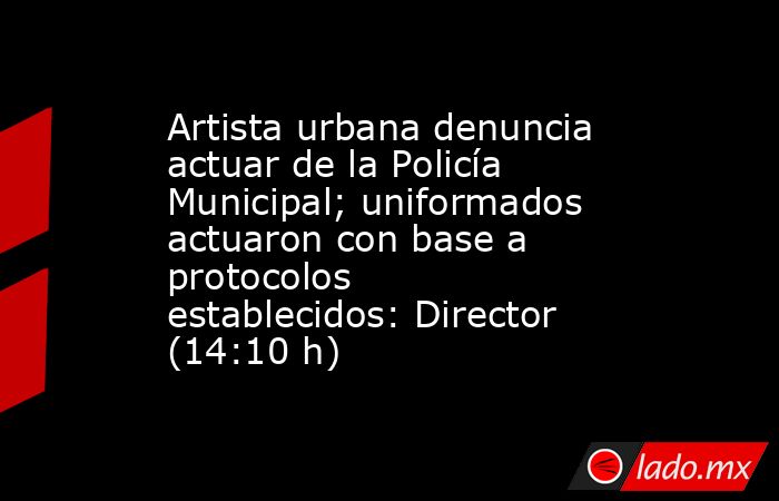 Artista urbana denuncia actuar de la Policía Municipal; uniformados actuaron con base a protocolos establecidos: Director (14:10 h). Noticias en tiempo real