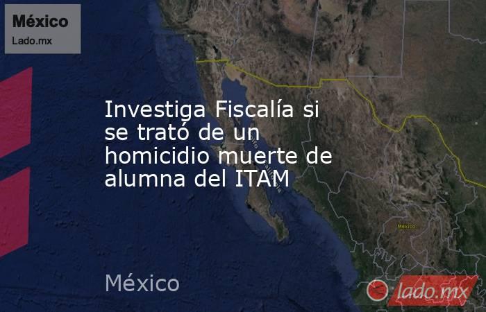 Investiga Fiscalía si se trató de un homicidio muerte de alumna del ITAM. Noticias en tiempo real