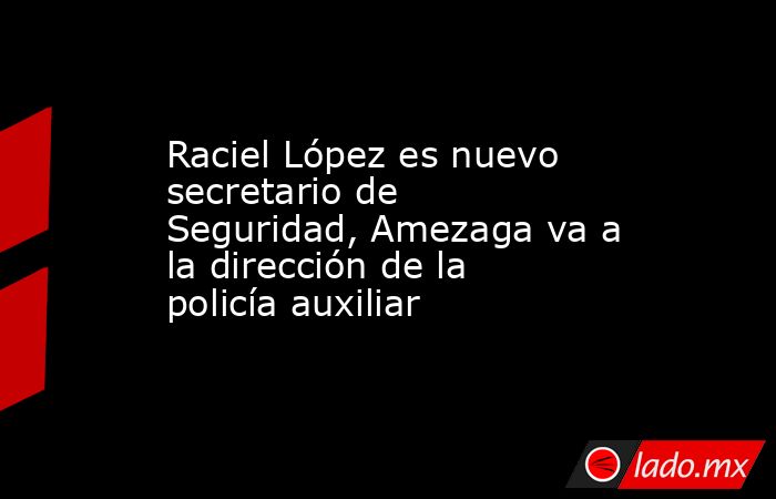 Raciel López es nuevo secretario de Seguridad, Amezaga va a la dirección de la policía auxiliar. Noticias en tiempo real