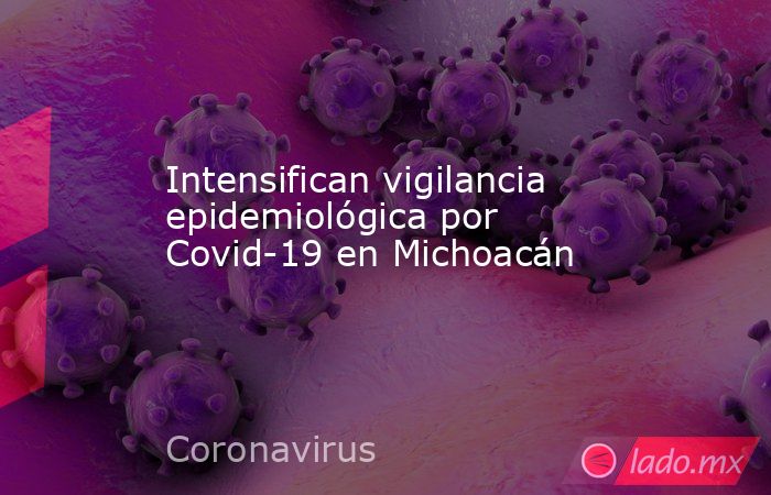 Intensifican vigilancia epidemiológica por Covid-19 en Michoacán. Noticias en tiempo real