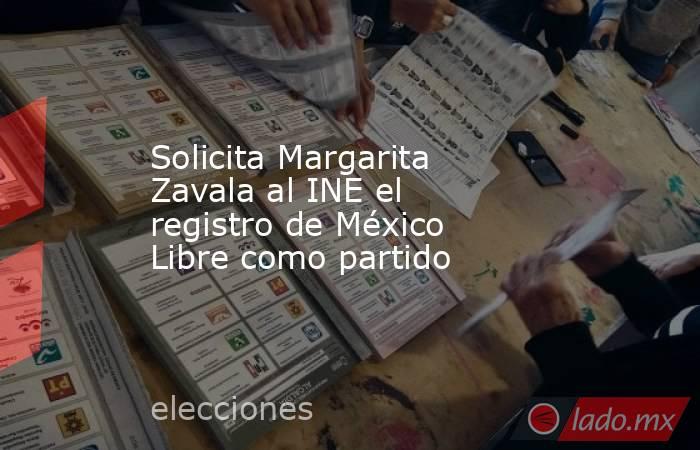 Solicita Margarita Zavala al INE el registro de México Libre como partido. Noticias en tiempo real