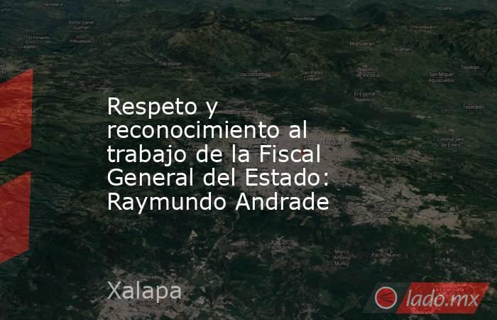 Respeto y reconocimiento al trabajo de la Fiscal General del Estado: Raymundo Andrade. Noticias en tiempo real
