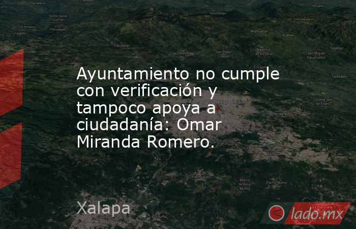 Ayuntamiento no cumple con verificación y tampoco apoya a ciudadanía: Omar Miranda Romero.. Noticias en tiempo real