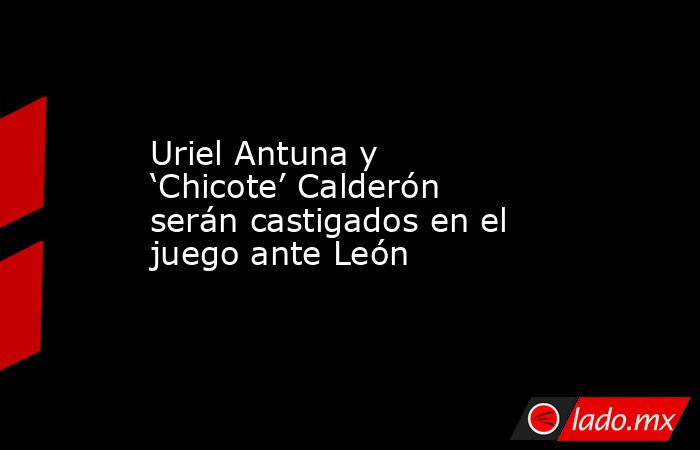 Uriel Antuna y ‘Chicote’ Calderón serán castigados en el juego ante León. Noticias en tiempo real