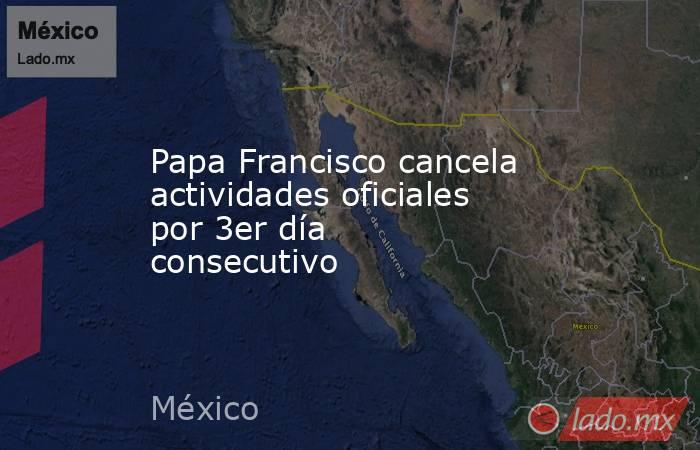 Papa Francisco cancela actividades oficiales por 3er día consecutivo. Noticias en tiempo real