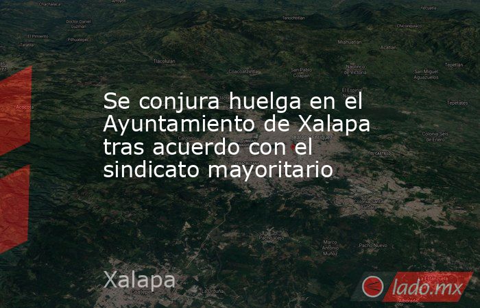 Se conjura huelga en el Ayuntamiento de Xalapa tras acuerdo con el sindicato mayoritario. Noticias en tiempo real