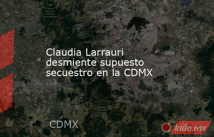 Claudia Larrauri desmiente supuesto secuestro en la CDMX. Noticias en tiempo real