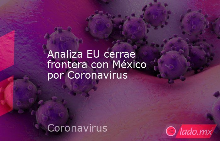 Analiza EU cerrae frontera con México por Coronavirus. Noticias en tiempo real