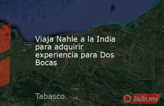 Viaja Nahle a la India para adquirir experiencia para Dos Bocas. Noticias en tiempo real