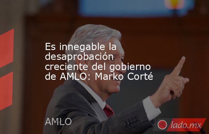 Es innegable la desaprobación creciente del gobierno de AMLO: Marko Corté. Noticias en tiempo real