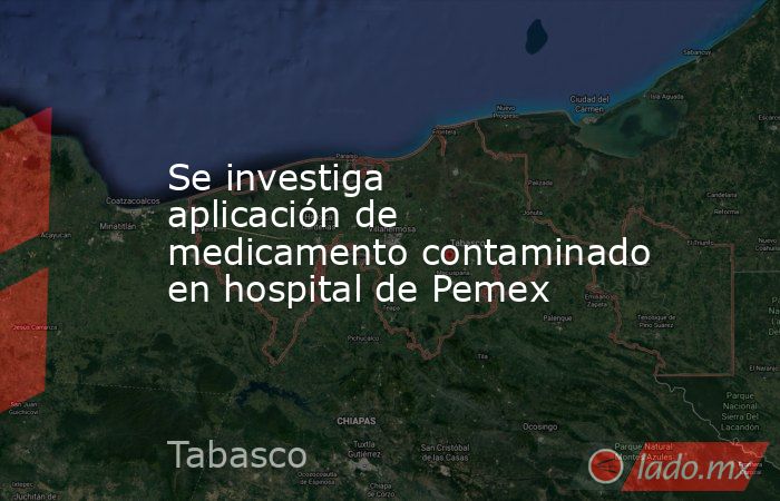 Se investiga aplicación de medicamento contaminado en hospital de Pemex. Noticias en tiempo real