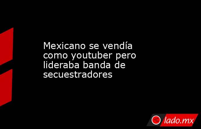 Mexicano se vendía como youtuber pero lideraba banda de secuestradores. Noticias en tiempo real
